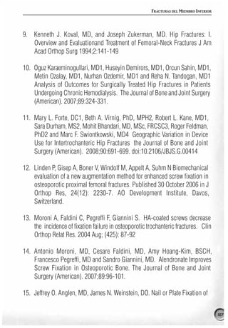 FRACTURAS DEL MIEMBRO INFERIOR




9. Kenneth J. Koval, MD, and Joseph Zukerman, MD. Hip Fractures: I.
   Overview and Evaluationand Treatment of Femoral-Neck Fractures J Am
   Acad Orthop Surg 1994;2:141-149

10. Oguz Karaeminogullari, MD1, Huseyin Demirors, MD1, Orcun Sahin, MD1,
    Metin Ozalay, MD1, Nurhan Ozdemir, MD1 and Reha N. Tandogan, MD1
    Analysis of Outcomes for Surgically Treated Hip Fractures in Patients
    Undergoing Chronic Hemodialysis. The Journal of Bone and Joint Surgery
    (American). 2007;89:324-331.

11. Mary L. Forte, DC1, Beth A. Virnig, PhD, MPH2, Robert L. Kane, MD1,
    Sara Durham, MS2, Mohit Bhandari, MD, MSc, FRCSC3, Roger Feldman,
    PhD2 and Marc F. Swiontkowski, MD4 Geographic Variation in Device
    Use for Intertrochanteric Hip Fractures the Journal of Bone and Joint
    Surgery (American). 2008;90:691-699. doi:10.2106/JBJS.G.00414

12. Linden P, Gisep A, Boner V, Windolf M, Appelt A, Suhm N Biomechanical
    evaluation of a new augmentation method for enhanced screw fixation in
    osteoporotic proximal femoral fractures. Published 30 October 2006 in J
    Orthop Res, 24(12): 2230-7. AO Development Institute, Davos,
    Switzerland.

13. Moroni A, Faldini C, Pegreffi F, Giannini S. HA-coated screws decrease
    the incidence of fixation failure in osteoporotic trochanteric fractures. Clin
    Orthop Relat Res. 2004 Aug; (425): 87-92

14. Antonio Moroni, MD, Cesare Faldini, MD, Amy Hoang-Kim, BSCH,
    Francesco Pegreffi, MD and Sandro Giannini, MD. Alendronate Improves
    Screw Fixation in Osteoporotic Bone. The Journal of Bone and Joint
    Surgery (American). 2007;89:96-101.

15. Jeffrey O. Anglen, MD, James N. Weinstein, DO. Nail or Plate Fixation of

                                                                                        127
 