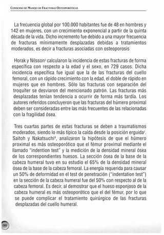 CONSENSO DE MANEJO DE FRACTURAS OSTEOPORÓTICAS




       La frecuencia global por 100.000 habitantes fue de 48 en hombres y
      142 en mujeres, con un crecimiento exponencial a partir de la quinta
      década de la vida. Dicho incremento fue debido a una mayor frecuencia
      de fracturas mínimamente desplazadas debidas a tratamientos
      moderados, es decir a fracturas asociadas con osteoporosis

        Horak y Nilsson3 calcularon la incidencia de estas fracturas de forma
      específica con respecto a la edad y el sexo, en 729 casos. Dicha
      incidencia específica fue igual que la de las fracturas del cuello
      femoral, con un rápido crecimiento con la edad, el doble de rápido en
       mujeres que en hombres. Sólo las fracturas con separación del
       troquíter se desviaron del mencionado patrón. Las fracturas más
       desplazadas tenían tendencia a ocurrir de forma más tardía. Los
       autores referidos concluyeron que las fracturas del húmero proximal
       deben ser consideradas entre las más frecuentes de las relacionadas
       con la fragilidad ósea.

         Tres cuartas partes de estas fracturas se deben a traumatismos
       moderados, siendo lo más típico la caída desde la posición erguida2.
       Saitoh y Nakatsuchi4, analizaron la hipótesis de que el húmero
       proximal es más osteoporótico que el fémur proximal mediante el
       llamado “indention test” y la medición de la densidad mineral ósea
       de los correspondientes huesos. La sección ósea de la base de la
       cabeza humeral tuvo en su estudio el 65% de la densidad mineral
       ósea de la base de la cabeza femoral. La energía requerida para causar
        un 50% de deformidad en el test de penetración (“indentation test”)
        en la sección de la cabeza humeral fue del 50% con respecto al de la
        cabeza femoral. Es decir, al demostrar que el hueso esponjoso de la
         cabeza humeral es más osteoporótico que el del fémur, por lo que
         se puede complicar el tratamiento quirúrgico de las fracturas
          desplazadas del cuello humeral.



130
 