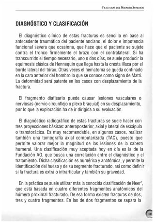 FRACTURAS DEL MIEMBRO SUPERIOR




DIAGNÓSTICO Y CLASIFICACIÓN

  El diagnóstico clínico de estas fracturas es sencillo en base al
antecedente traumático del paciente anciano, el dolor e impotencia
funcional severa que ocasiona, que hace que el paciente se sujete
contra el tronco firmemente el brazo con el contralateral. Si ha
transcurrido el tiempo necesario, uno o dos días, se suele producir la
equimosis clásica de Hennequin que llega hasta la cresta ilíaca por el
borde lateral del tórax. Otras veces el hematoma se queda confinado
en la cara anterior del hombro lo que se conoce como signo de Matti.
La deformidad será patente en los casos con desplazamiento de la
fractura.

 El fragmento diafisario puede causar lesiones vasculares o
nerviosas (nervio circunflejo o plexo braquial) en su desplazamiento,
por lo que la exploración ha de ir dirigida a su evaluación.

  El diagnóstico radiográfico de estas fracturas se suele hacer con
tres proyecciones básicas: anteroposterior, axial y lateral de escápula
o transtorácica. Es muy recomendable, en algunos casos, realizar
también una tomografía axial computarizada (TAC), puesto que
permite valorar mejor la magnitud de las lesiones de la cabeza
humeral. Una clasificación muy aceptada hoy en día es la de la
Fundación AO, que busca una correlación entre el diagnóstico y el
tratamiento. Dicha clasificación es numérica y anatómica, y permite la
identificación del hueso y de su segmento fracturado, así como definir
si la fractura es extra o intrarticular y también su gravedad.

  En la práctica se suele utilizar más la conocida clasificación de Neer7,
que está basada en cuatro diferentes fragmentos anatómicos del
húmero proximal fracturado. De esa forma existen fracturas de dos,
tres y cuatro fragmentos. En las de dos fragmentos se separa la

                                                                                   131
 