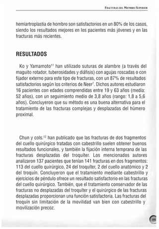 FRACTURAS DEL MIEMBRO SUPERIOR




hemiartroplastia de hombro son satisfactorios en un 80% de los casos,
siendo los resultados mejores en los pacientes más jóvenes y en las
fracturas más recientes.


RESULTADOS

   Ko y Yamamoto11 han utilizado suturas de alambre (a través del
maguito rotador, tuberosidades y diáfisis) con agujas roscadas o con
fijador externo para este tipo de fracturas, con un 87% de resultados
satisfactorios según los criterios de Neer7. Dichos autores estudiaron
16 pacientes con edades comprendidas entre 19 y 63 años (media:
52 años), con un seguimiento medio de 3,8 años (rango: 1,8 a 5,6
años). Concluyeron que su método es una buena alternativa para el
tratamiento de las fracturas complejas y desplazadas del húmero
proximal.



  Chun y cols.12 han publicado que las fracturas de dos fragmentos
del cuello quirúrgico tratadas con cabestrillo suelen obtener buenos
resultados funcionales, y también la fijación interna temprana de las
fracturas desplazadas del troquíter. Los mencionados autores
analizaron 137 pacientes que tenían 141 fracturas en dos fragmentos:
113 del cuello quirúrgico, 24 del troquíter, 2 del cuello anatómico y 2
del troquín. Concluyeron que el tratamiento mediante cabestrillo y
ejercicios de péndulo ofrece un resultado satisfactorio en las fracturas
del cuello quirúrgico. También, que el tratamiento conservador de las
fracturas no desplazadas del troquíter y el quirúrgico de las fracturas
desplazadas proporcionan una función satisfactoria. Las fracturas del
troquín sin limitación de la movilidad van bien con cabestrillo y
movilización precoz.

                                                                                 135
 