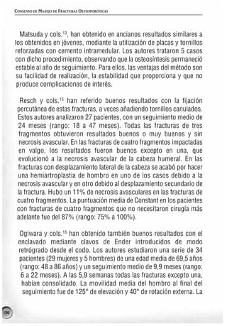 CONSENSO DE MANEJO DE FRACTURAS OSTEOPORÓTICAS




        Matsuda y cols.13, han obtenido en ancianos resultados similares a
      los obtenidos en jóvenes, mediante la utilización de placas y tornillos
      reforzadas con cemento intramedular. Los autores trataron 5 casos
      con dicho procedimiento, observando que la osteosíntesis permaneció
      estable al año de seguimiento. Para ellos, las ventajas del método son
       su facilidad de realización, la estabilidad que proporciona y que no
       produce complicaciones de interés.

         Resch y cols.15 han referido buenos resultados con la fijación
       percutánea de estas fracturas, a veces añadiendo tornillos canulados.
       Estos autores analizaron 27 pacientes, con un seguimiento medio de
        24 meses (rango: 18 a 47 meses). Todas las fracturas de tres
        fragmentos obtuvieron resultados buenos o muy buenos y sin
        necrosis avascular. En las fracturas de cuatro fragmentos impactadas
        en valgo, los resultados fueron buenos excepto en una, que
        evolucionó a la necrosis avascular de la cabeza humeral. En las
        fracturas con desplazamiento lateral de la cabeza se acabó por hacer
       una hemiartroplastia de hombro en uno de los casos debido a la
       necrosis avascular y en otro debido al desplazamiento secundario de
       la fractura. Hubo un 11% de necrosis avasculares en las fracturas de
       cuatro fragmentos. La puntuación media de Constant en los pacientes
       con fracturas de cuatro fragmentos que no necesitaron cirugía más
       adelante fue del 87% (rango: 75% a 100%).

       Ogiwara y cols.16 han obtenido también buenos resultados con el
       enclavado mediante clavos de Ender introducidos de modo
       retrógrado desde el codo. Los autores estudiaron una serie de 34
       pacientes (29 mujeres y 5 hombres) de una edad media de 69,5 años
        (rango: 48 a 86 años) y un seguimiento medio de 9,9 meses (rango:
        6 a 22 meses). A las 5,9 semanas todas las fracturas excepto una,
         habían consolidado. La movilidad media del hombro al final del
         seguimiento fue de 125° de elevación y 40° de rotación externa. La

136
 