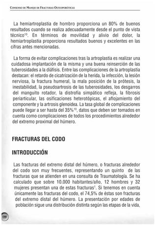 CONSENSO DE MANEJO DE FRACTURAS OSTEOPORÓTICAS




        La hemiartroplastia de hombro proporciona un 80% de buenos
      resultados cuando se realiza adecuadamente desde el punto de vista
      técnico10. En términos de movilidad y alivio del dolor, la
      hemiartroplastia proporciona resultados buenos y excelentes en las
      cifras antes mencionadas.

        La forma de evitar complicaciones tras la artroplastia es realizar una
      cuidadosa implantación de la misma y una buena reinserción de las
      tuberosidades a la diáfisis. Entre las complicaciones de la artroplastia
      destacan: el retardo de cicatrización de la herida, la infección, la lesión
      nerviosa, la fractura humeral, la mala posición de la prótesis, la
       inestabilidad, la pseudoartrosis de las tuberosidades, los desgarros
       del manguito rotador, la distrofia simpático refleja, la fibrosis
       periarticular, las osificaciones heterotópicas, el aflojamiento del
       componente y la artrosis glenoidea. La tasa global de complicaciones
       puede llegar a ser hasta del 35%10, datos que deben ser tomados en
       cuenta como complicaciones de todos los procedimientos alrededor
       del extremo proximal del húmero.


       FRACTURAS DEL CODO

       INTRODUCCIÓN

       Las fracturas del extremo distal del húmero, o fracturas alrededor
       del codo son muy frecuentes, representando un quinto de las
       fracturas que se atienden en una consulta de Traumatología. Se ha
       calculado que sobre 10.000 habitantes/año, 12 hombres y 32
        mujeres presentan una de estas fracturas1. Si tenemos en cuenta
        únicamente las fracturas del codo, el 74,5% de éstas son fracturas
        del extremo distal del húmero. La presentación por edades de
         población sigue una distribución distinta según las etapas de la vida,

138
 