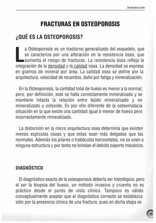 INTRODUCCIÓN




             FRACTURAS EN OSTEOPOROSIS

¿QUÉ ES LA OSTEOPOROSIS?

     a Osteoporosis es un trastorno generalizado del esqueleto, que

L    se caracteriza por una alteración en la resistencia ósea, que
     aumenta el riesgo de fracturas. La resistencia ósea refleja la
integración de la densidad y la calidad osea. La densidad se expresa
en gramos de mineral por área. La calidad osea se define por la
arquitectura, velocidad de recambio, daño por fatiga y mineralización.

  En la Osteoporosis, la cantidad total de hueso es menor a la normal;
pero, por definición, este se halla correctamente mineralizado y se
mantiene intacta la relación entre tejido mineralizado y no
mineralizado u osteoide. Es por ello diferente de la osteomalacia
situación en la que existe una cantidad igual o menor de hueso pero
incorrectamente mineralizada.

  La distorsión en la micro arquitectura osea determina que existen
menos espículas oseas y que estas sean más delgadas que las
normales. Además los pilares o trabéculas horizontales, no se unen a
ninguna estructura y por tanto no brindan el debido soporte mecánico.



DIAGNÓSTICO

  El diagnóstico exacto de la osteoporosis debería ser histológico, pero
al ser la biopsia del hueso, un método invasivo y cruento no es
práctico desde el punto de vista clínico. Tampoco es válido
conceptualmente aceptar que el diagnóstico correcto se establezca
sólo por la presencia clínica de una fractura, pues en dicha etapa es

                                                                             13
 