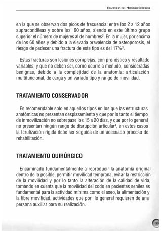 FRACTURAS DEL MIEMBRO SUPERIOR




en la que se observan dos picos de frecuencia: entre los 2 a 12 años
supracondíleas y sobre los 60 años, siendo en este último grupo
superior el número de mujeres al de hombres2. En la mujer, por encima
de los 60 años y debido a la elevada prevalencia de osteoporosis, el
riesgo de padecer una fractura de este tipo es del 17%3.

  Estas fracturas son lesiones complejas, con pronóstico y resultado
variables, y que no deben ser, como ocurre a menudo, consideradas
benignas, debido a la complejidad de la anatomía: articulación
multifuncional, de carga y un variado tipo y rango de movilidad.


TRATAMIENTO CONSERVADOR

  Es recomendable solo en aquellos tipos en los que las estructuras
anatómicas no presentan desplazamiento y que por lo tanto el tiempo
de inmovilización no sobrepase los 15 a 20 días, y que por lo general
no presentan ningún rango de disrupción articular4, en estos casos
la ferulización rígida debe ser seguida de un adecuado proceso de
rehabilitación.


TRATAMIENTO QUIRÚRGICO

  Encaminado fundamentalmente a reproducir la anatomía original
dentro de lo posible, permitir movilidad temprana, evitar la restricción
de la movilidad y por lo tanto la alteración de la calidad de vida,
tomando en cuenta que la movilidad del codo en pacientes seniles es
fundamental para la actividad mínima como el aseo, la alimentación y
la libre movilidad, actividades que por lo general requieren de una
persona auxiliar para su realización.


                                                                                 139
 