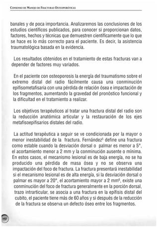 CONSENSO DE MANEJO DE FRACTURAS OSTEOPORÓTICAS




      banales y de poca importancia. Analizaremos las conclusiones de los
      estudios científicos publicados, para conocer si proporcionan datos,
      factores, hechos y técnicas que demuestren científicamente que lo que
      se hace es lo más correcto para el paciente. Es decir, la asistencia
      traumatológica basada en la evidencia.

       Los resultados obtenidos en el tratamiento de estas fracturas van a
      depender de factores muy variados.

        En el paciente con osteoporosis la energía del traumatismo sobre el
       extremo distal del radio fácilmente causa una conminución
       epifisometafisaria con una pérdida de relación ósea e impactación de
       los fragmentos, aumentando la gravedad del pronóstico funcional y
       la dificultad en el tratamiento a realizar.

        Los objetivos terapéuticos al tratar una fractura distal del radio son
       la reducción anatómica articular y la restauración de los ejes
       metafisoepifisarios distales del radio.

        La actitud terapéutica a seguir se ve condicionada por la mayor o
       menor inestabilidad de la fractura. Fernández5 define una fractura
       como estable cuando la desviación dorsal o palmar es menor a 5°,
       el acortamiento menor a 2 mm y la conminución ausente o mínima.
       En estos casos, el mecanismo lesional es de baja energía, no se ha
       producido una pérdida de masa ósea y no se observa una
       impactación del foco de fractura. La fractura presentará inestabilidad
       si el mecanismo lesional es de alta energía, si la desviación dorsal o
        palmar es mayor a 20°, el acortamiento mayor a 2 mm6, existe una
        conminución del foco de fractura generalmente en la porción dorsal,
        trazo intrarticular, se asocia a una fractura en la epífisis distal del
         cubito, el paciente tiene más de 60 años y si después de la reducción
         de la fractura se observa un defecto óseo entre los fragmentos.

142
 