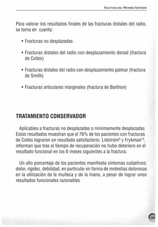 FRACTURAS DEL MIEMBRO SUPERIOR




Para valorar los resultados finales de las fracturas distales del radio,
se toma en cuenta:

   • Fracturas no desplazadas

   • Fracturas distales del radio con desplazamiento dorsal (fractura
     de Colles)

   • Fracturas distales del radio con desplazamiento palmar (fractura
     de Smith)

   • Fracturas articulares marginales (fractura de Barthon)




TRATAMIENTO CONSERVADOR

  Aplicables a fracturas no desplazadas o mínimamente desplazadas
Estos resultados muestran que el 76% de los pacientes con fracturas
de Colles lograron un resultado satisfactorio. Lidstróm9 y Frykman10,
informan que tras el tiempo de recuperación no hubo deterioro en el
resultado funcional en los 6 meses siguientes a la fractura.

  Un alto porcentaje de los pacientes manifiesta síntomas subjetivos:
dolor, rigidez, debilidad, en particular en forma de molestias dolorosas
en la utilización de la muñeca y de la mano, a pesar de lograr unos
resultados funcionales razonables




                                                                                 143
 