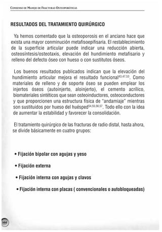 CONSENSO DE MANEJO DE FRACTURAS OSTEOPORÓTICAS




      RESULTADOS DEL TRATAMIENTO QUIRÚRGICO

       Ya hemos comentado que la osteoporosis en el anciano hace que
      exista una mayor conminución metafisoepifisaria. El restablecimiento
      de la superficie articular puede indicar una reducción abierta,
      osteosíntesis/osteotaxis, elevación del hundimiento metafisario y
      relleno del defecto óseo con hueso o con sustitutos óseos.

        Los buenos resultados publicados indican que la elevación del
       hundimiento articular mejora el resultado funcional43,47,53. Como
       materiales de relleno y de soporte óseo se pueden emplear los
       injertos óseos (autoinjerto, aloinjerto), el cemento acrílico,
       biomateriales sintéticos que sean osteoinductores, osteoconductores
       y que proporcionen una estructura física de “andamiaje” mientras
       son sustituidos por hueso del huésped54,55,56,57. Todo ello con la idea
       de aumentar la estabilidad y favorecer la consolidación.

        El tratamiento quirúrgico de las fracturas de radio distal, hasta ahora,
       se divide básicamente en cuatro grupos:



        • Fijación bipolar con agujas y yeso

         • Fijación externa

         • Fijación interna con agujas y clavos

          • Fijación interna con placas ( convencionales o autobloqueadas)




144
 