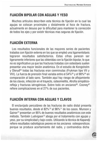 FRACTURAS DEL MIEMBRO SUPERIOR




FIJACIÓN BIPOLAR CON AGUJAS Y YESO
  Muchos artículos describen esta técnica de fijación en la cual las
agujas se colocan proximales y distalmente al foco de fractura,
actualmente en desuso por la dificultad para mantener la corrección
de todos los ejes y por existir técnicas mas seguras de fijación.


FIJACIÓN EXTERNA
   Los resultados funcionales de las mayores series de pacientes
tratados con fijación externa en los que se empleó una ligamentotaxis
lograron resultados satisfactorios. Estas cifras parecen ser
ligeramente inferiores que las obtenidas con la fijación bipolar, lo que
no es significativo ya que las fracturas tratadas con osteotaxis suelen
presentar una mayor lesión anatómica. En el estudio de Kongsholm
y Olerud64 todas las fracturas eran conminutas (Frykman tipo VII y
VIII). La fuerza de prensión final variaba entre el 54%65 y el 90%64 en
comparación al lado sano. También aquí hay riesgo de aflojamiento
de los clavos, infección en el trayecto, osteomielitis, Atrofia simpático-
refleja y fracturas iatrogénicas. Sobre todo en ancianos66. Cooney67
refiere complicaciones en el 27% de sus pacientes.


FIJACIÓN INTERNA CON AGUJAS Y CLAVOS
  El enclavijado percutáneo de las fracturas de radio distal presenta
buenos resultados, desde el 82%70 al 96%71 de los casos. Munson y
Gainor72 presentan un 95% de buenos resultados anatómicos con este
método. También Ludvigsen73 aboga por el tratamiento con agujas y
yeso, por su simplicidad y bajo costo. Utilizando la técnica de Kapandji
refiere resultados radiológicos peores en los ancianos osteoporoticos
porque se produce acortamiento del radio, y contraindica dicha

                                                                                   145
 