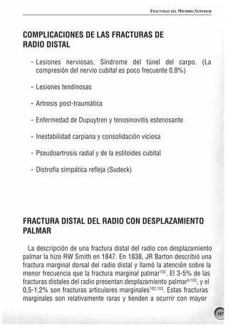 FRACTURAS DEL MIEMBRO SUPERIOR




COMPLICACIONES DE LAS FRACTURAS DE
RADIO DISTAL

   - Lesiones nerviosas, Síndrome del túnel del carpo. (La
     compresión del nervio cubital es poco frecuente 0.8%)

   - Lesiones tendinosas

   - Artrosis post-traumática

   - Enfermedad de Dupuytren y tenosinovitis estenosante

   - Inestabilidad carpiana y consolidación viciosa

   - Pseudoartrosis radial y de la estiloides cubital

   - Distrofia simpática refleja (Sudeck)




FRACTURA DISTAL DEL RADIO CON DESPLAZAMIENTO
PALMAR

  La descripción de una fractura distal del radio con desplazamiento
palmar la hizo RW Smith en 1847. En 1838, JR Barton describió una
fractura marginal dorsal del radio distal y llamó la atención sobre la
menor frecuencia que la fractura marginal palmar102. El 3-5% de las
fracturas distales del radio presentan desplazamiento palmar9,103, y el
0,5-1,2% son fracturas articulares marginales102,103. Estas fracturas
marginales son relativamente raras y tienden a ocurrir con mayor

                                                                                 147
 