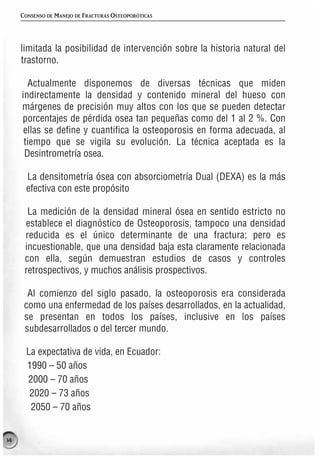 CONSENSO DE MANEJO DE FRACTURAS OSTEOPORÓTICAS




     limitada la posibilidad de intervención sobre la historia natural del
     trastorno.

       Actualmente disponemos de diversas técnicas que miden
     indirectamente la densidad y contenido mineral del hueso con
     márgenes de precisión muy altos con los que se pueden detectar
     porcentajes de pérdida osea tan pequeñas como del 1 al 2 %. Con
      ellas se define y cuantifica la osteoporosis en forma adecuada, al
      tiempo que se vigila su evolución. La técnica aceptada es la
      Desintrometría osea.

      La densitometría ósea con absorciometría Dual (DEXA) es la más
      efectiva con este propósito

       La medición de la densidad mineral ósea en sentido estricto no
      establece el diagnóstico de Osteoporosis, tampoco una densidad
      reducida es el único determinante de una fractura; pero es
      incuestionable, que una densidad baja esta claramente relacionada
      con ella, según demuestran estudios de casos y controles
      retrospectivos, y muchos análisis prospectivos.

       Al comienzo del siglo pasado, la osteoporosis era considerada
      como una enfermedad de los países desarrollados, en la actualidad,
      se presentan en todos los países, inclusive en los países
      subdesarrollados o del tercer mundo.

      La expectativa de vida, en Ecuador:
      1990 – 50 años
      2000 – 70 años
       2020 – 73 años
       2050 – 70 años


14
 