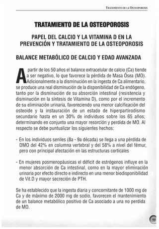 TRATAMIENTO DE LA OSTEOPOROSIS




          TRATAMIENTO DE LA OSTEOPOROSIS
      PAPEL DEL CALCIO Y LA VITAMINA D EN LA
  PREVENCIÓN Y TRATAMIENTO DE LA OSTEOPOROSIS

BALANCE METABÓLICO DE CALCIO Y EDAD AVANZADA

      partir de los 50 años el balance extracelular de calcio (Ca) tiende

A     a ser negativo, lo que favorece la pérdida de Masa Ósea (MO).
      Adicionalmente a la disminución en la ingesta de Ca alimentario,
se produce una real disminución de la disponibilidad de Ca endógeno,
tanto por la disminución de su absorción intestinal (resistencia y
disminución en la síntesis de Vitamina D), como por el incremento
de su eliminación urinaria, favoreciendo una menor calcificación del
osteoide y la instauración de un estado de hiperpartirodismo
secundario hasta en un 30% de individuos sobre los 65 años;
determinando en conjunto una mayor resorción y perdida de MO. Al
respecto se debe puntualizar los siguientes hechos:

- En los individuos seniles (8a - 9a década) se llega a una pérdida de
  DMO del 42% en columna vertebral y del 58% a nivel del fémur,
  pero con principal afectación en las estructuras corticales

- En mujeres posmenopáusicas el déficit de estrógenos influye en la
  menor absorción de Ca intestinal, como en la mayor eliminación
  urinaria por efecto directo e indirecto en una menor biodisponibilidad
  de Vit.D y mayor secreción de PTH.

Se ha establecido que la ingesta diaria y concomitante de 1000 mg de
Ca y de máximo de 2000 mg de sodio, favorecen el mantenimiento
de un balance metabólico positivo de Ca asociado a una no perdida
de MO.

                                                                                   151
 