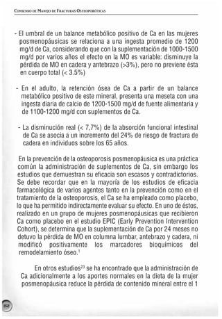 CONSENSO DE MANEJO DE FRACTURAS OSTEOPORÓTICAS




      - El umbral de un balance metabólico positivo de Ca en las mujeres
        posmenopáusicas se relaciona a una ingesta promedio de 1200
        mg/d de Ca, considerando que con la suplementación de 1000-1500
        mg/d por varios años el efecto en la MO es variable: disminuye la
        pérdida de MO en cadera y antebrazo (>3%), pero no previene ésta
        en cuerpo total (< 3.5%)

      - En el adulto, la retención ósea de Ca a partir de un balance
        metabólico positivo de este mineral, presenta una meseta con una
        ingesta diaria de calcio de 1200-1500 mg/d de fuente alimentaria y
        de 1100-1200 mg/d con suplementos de Ca.

       - La disminución real (< 7,7%) de la absorción funcional intestinal
         de Ca se asocia a un incremento del 24% de riesgo de fractura de
         cadera en individuos sobre los 65 años.

        En la prevención de la osteoporosis posmenopáusica es una práctica
        común la administración de suplementos de Ca, sin embargo los
        estudios que demuestran su eficacia son escasos y contradictorios.
       Se debe recordar que en la mayoría de los estudios de eficacia
       farmacológica de varios agentes tanto en la prevención como en el
       tratamiento de la osteoporosis, el Ca se ha empleado como placebo,
       lo que ha permitido indirectamente evaluar su efecto. En uno de éstos,
       realizado en un grupo de mujeres posmenopáusicas que recibieron
       Ca como placebo en el estudio EPIC (Early Prevention Intervention
       Cohort), se determina que la suplementación de Ca por 24 meses no
        detuvo la pérdida de MO en columna lumbar, antebrazo y cadera, ni
        modificó positivamente los marcadores bioquímicos del
        remodelamiento óseo.1

              En otros estudios23 se ha encontrado que la administración de
         Ca adicionalmente a los aportes normales en la dieta de la mujer
         posmenopáusica reduce la pérdida de contenido mineral entre el 1


152
 