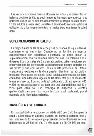 TRATAMIENTO DE LA OSTEOPOROSIS




 Las recomendaciones buscan alcanzar en niños y adolescentes un
balance positivo de Ca, es decir mayores ingresos que egresos, que
permitan cubrir las demandas del crecimiento propio de esta época.
En los adultos es necesario un balance equilibrado entre las pérdidas
obligatorias y los requerimientos normales para mantener la salud
ósea.


SUPLEMENTACIÓN DE CALCIO
  La mejor fuente de Ca es la leche y sus derivados, los que además
contienen otros nutrientes. Cuando no es factible su ingesta
especialmente por problemas digestivos, se debe iniciar la
suplementación con preparados farmacéuticos. En relación a los
diversos tipos de sales de Ca y su absorción, cabe mencionar su
efectividad con las comidas de la sal carbonato, o entre comidas de
sal citrato y que con las dos sales la alta presencia de fitatos
(cereales) y oxalatos en la dieta pueden disminuir su absorción
intestinal. Más que el contenido de Ca total a administrarse, se debe
considerar una adecuada ingesta de Ca elemental que es realmente
lo que se absorbe, 1 gramo de la sal carbonato o citrato aportan 400
y 200 mg respectivamente, es decir con una disponibilidad del 40 y
20% para cada sal. Sin embrago la dispepsia y efectos
gastrointestinales son más frecuentes con la sal carbonato por el
estimulo de la hiperacidez gástrica.


MASA ÓSEA Y VITAMINA D

  En la actualidad se relaciona el déficit de Vit.D con DMO baja para la
edad u osteopenia en adultos jóvenes, así como la osteoporosis y
fracturas en adultos mayores que presentan concentraciones séricas
deficientes de 25 hidroxi Vit. D (<30 ng/ml de 25 OH D3) en esta

                                                                                  155
 