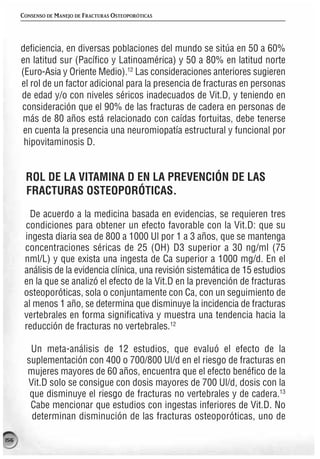 CONSENSO DE MANEJO DE FRACTURAS OSTEOPORÓTICAS




      deficiencia, en diversas poblaciones del mundo se sitúa en 50 a 60%
      en latitud sur (Pacífico y Latinoamérica) y 50 a 80% en latitud norte
      (Euro-Asia y Oriente Medio).12 Las consideraciones anteriores sugieren
      el rol de un factor adicional para la presencia de fracturas en personas
      de edad y/o con niveles séricos inadecuados de Vit.D, y teniendo en
      consideración que el 90% de las fracturas de cadera en personas de
      más de 80 años está relacionado con caídas fortuitas, debe tenerse
       en cuenta la presencia una neuromiopatía estructural y funcional por
       hipovitaminosis D.


       ROL DE LA VITAMINA D EN LA PREVENCIÓN DE LAS
       FRACTURAS OSTEOPORÓTICAS.
         De acuerdo a la medicina basada en evidencias, se requieren tres
       condiciones para obtener un efecto favorable con la Vit.D: que su
       ingesta diaria sea de 800 a 1000 Ul por 1 a 3 años, que se mantenga
       concentraciones séricas de 25 (OH) D3 superior a 30 ng/ml (75
       nml/L) y que exista una ingesta de Ca superior a 1000 mg/d. En el
       análisis de la evidencia clínica, una revisión sistemática de 15 estudios
       en la que se analizó el efecto de la Vit.D en la prevención de fracturas
       osteoporóticas, sola o conjuntamente con Ca, con un seguimiento de
       al menos 1 año, se determina que disminuye la incidencia de fracturas
       vertebrales en forma significativa y muestra una tendencia hacia la
       reducción de fracturas no vertebrales.12

         Un meta-análisis de 12 estudios, que evaluó el efecto de la
        suplementación con 400 o 700/800 Ul/d en el riesgo de fracturas en
        mujeres mayores de 60 años, encuentra que el efecto benéfico de la
        Vit.D solo se consigue con dosis mayores de 700 Ul/d, dosis con la
         que disminuye el riesgo de fracturas no vertebrales y de cadera.13
         Cabe mencionar que estudios con ingestas inferiores de Vit.D. No
         determinan disminución de las fracturas osteoporóticas, uno de

156
 