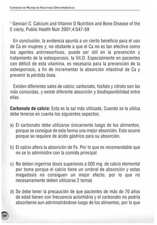 CONSENSO DE MANEJO DE FRACTURAS OSTEOPORÓTICAS



      1
       Gennari C. Calcium and Vitamin D Nutrition and Bone Disease of the
      E cierly. Public Health Nutr 2001;4:547-59

        En conclusión, la evidencia apunta a un cierto beneficio para el uso
      de Ca en mujeres y, no obstante a que el Ca no es tan efectivo como
      los agentes antirresortivos, puede ser útil en la prevención y
      tratamiento de la osteoporosis. la Vit.D. Especialmente en pacientes
      con déficit de esta vitamina, es necesaria para la prevención de la
      osteoporosis, a fin de incrementar la absorción intestinal de Ca y
      prevenir la pérdida ósea.

        Existen diferentes sales de calcio; carbonato, fosfato y citrato son las
      más conocidas, y existe diferente absorción y biodisponibilidad entre
      ellas.

      Carbonato de calcio: Esta es la sal más utilizada, Cuando se la utiliza
      debe tenerse en cuenta los siguientes aspectos:

      a) El carbonato debe utilizarse únicamente luego de los alimentos,
         porque se consigue de esta forma una mejor absorción. Esto ocurre
         porque se requiere de ácido gástrico para su absorción.

      b) El calcio altera la absorción de Fe. Por lo que es recomendable que
         no se lo administre con la comida principal

      c) No deben ingerirse dosis superiores a 500 mg. de calcio elemental
         por toma porque el calcio tiene un umbral de absorción y estas
         megadosis no consiguen un mejor efecto, por lo que no
         necesariamente deben utilizarse 2 tomas

      d) Se debe tener la precaución de que pacientes de más de 70 años
         de edad tienen con frecuencia aclorhidria y el carbonato no podría
         absorberse aun administrándose luego de los alimentos, por lo que

158
 