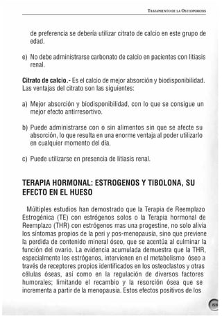 TRATAMIENTO DE LA OSTEOPOROSIS




   de preferencia se debería utilizar citrato de calcio en este grupo de
   edad.

e) No debe administrarse carbonato de calcio en pacientes con litiasis
   renal.

Citrato de calcio.- Es el calcio de mejor absorción y biodisponibilidad.
Las ventajas del citrato son las siguientes:

a) Mejor absorción y biodisponibilidad, con lo que se consigue un
   mejor efecto antirresortivo.

b) Puede administrarse con o sin alimentos sin que se afecte su
   absorción, lo que resulta en una enorme ventaja al poder utilizarlo
   en cualquier momento del día.

c) Puede utilizarse en presencia de litiasis renal.


TERAPIA HORMONAL: ESTROGENOS Y TIBOLONA, SU
EFECTO EN EL HUESO

  Múltiples estudios han demostrado que la Terapia de Reemplazo
Estrogénica (TE) con estrógenos solos o la Terapia hormonal de
Reemplazo (THR) con estrógenos mas una progestine, no solo alivia
los síntomas propios de la peri y pos-menopausia, sino que previene
la perdida de contenido mineral óseo, que se acentúa al culminar la
función del ovario. La evidencia acumulada demuestra que la THR,
especialmente los estrógenos, intervienen en el metabolismo óseo a
través de receptores propios identificados en los osteoclastos y otras
células óseas, así como en la regulación de diversos factores
humorales; limitando el recambio y la resorción ósea que se
incrementa a partir de la menopausia. Estos efectos positivos de los

                                                                                  159
 