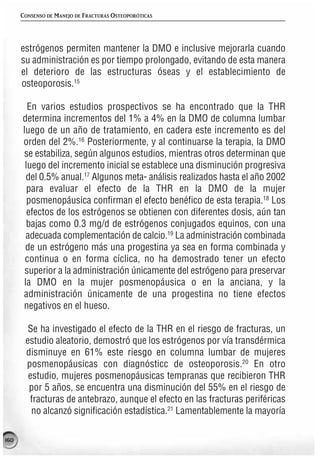 CONSENSO DE MANEJO DE FRACTURAS OSTEOPORÓTICAS




      estrógenos permiten mantener la DMO e inclusive mejorarla cuando
      su administración es por tiempo prolongado, evitando de esta manera
      el deterioro de las estructuras óseas y el establecimiento de
      osteoporosis.15

        En varios estudios prospectivos se ha encontrado que la THR
      determina incrementos del 1% a 4% en la DMO de columna lumbar
      luego de un año de tratamiento, en cadera este incremento es del
      orden del 2%.16 Posteriormente, y al continuarse la terapia, la DMO
      se estabiliza, según algunos estudios, mientras otros determinan que
       luego del incremento inicial se establece una disminución progresiva
       del 0.5% anual.17 Algunos meta- análisis realizados hasta el año 2002
        para evaluar el efecto de la THR en la DMO de la mujer
        posmenopáusica confirman el efecto benéfico de esta terapia.18 Los
        efectos de los estrógenos se obtienen con diferentes dosis, aún tan
       bajas como 0.3 mg/d de estrógenos conjugados equinos, con una
       adecuada complementación de calcio.19 La administración combinada
       de un estrógeno más una progestina ya sea en forma combinada y
       continua o en forma cíclica, no ha demostrado tener un efecto
       superior a la administración únicamente del estrógeno para preservar
      la DMO en la mujer posmenopáusica o en la anciana, y la
      administración únicamente de una progestina no tiene efectos
      negativos en el hueso.

        Se ha investigado el efecto de la THR en el riesgo de fracturas, un
       estudio aleatorio, demostró que los estrógenos por vía transdérmica
       disminuye en 61% este riesgo en columna lumbar de mujeres
       posmenopáusicas con diagnósticc de osteoporosis.20 En otro
        estudio, mujeres posmenopáusicas tempranas que recibieron THR
        por 5 años, se encuentra una disminución del 55% en el riesgo de
        fracturas de antebrazo, aunque el efecto en las fracturas periféricas
         no alcanzó significación estadística.21 Lamentablemente la mayoría

160
 