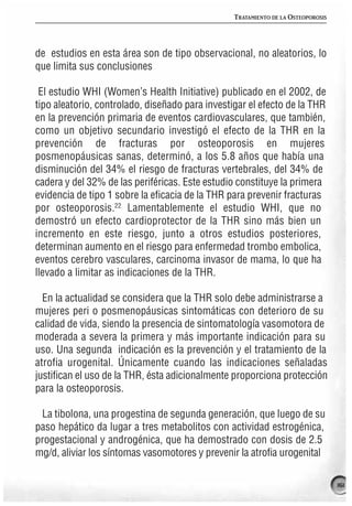 TRATAMIENTO DE LA OSTEOPOROSIS




de estudios en esta área son de tipo observacional, no aleatorios, lo
que limita sus conclusiones

 El estudio WHI (Women’s Health Initiative) publicado en el 2002, de
tipo aleatorio, controlado, diseñado para investigar el efecto de la THR
en la prevención primaria de eventos cardiovasculares, que también,
como un objetivo secundario investigó el efecto de la THR en la
prevención de fracturas por osteoporosis en mujeres
posmenopáusicas sanas, determinó, a los 5.8 años que había una
disminución del 34% el riesgo de fracturas vertebrales, del 34% de
cadera y del 32% de las periféricas. Este estudio constituye la primera
evidencia de tipo 1 sobre la eficacia de la THR para prevenir fracturas
por osteoporosis.22 Lamentablemente el estudio WHI, que no
demostró un efecto cardioprotector de la THR sino más bien un
incremento en este riesgo, junto a otros estudios posteriores,
determinan aumento en el riesgo para enfermedad trombo embolica,
eventos cerebro vasculares, carcinoma invasor de mama, lo que ha
llevado a limitar as indicaciones de la THR.

  En la actualidad se considera que la THR solo debe administrarse a
mujeres peri o posmenopáusicas sintomáticas con deterioro de su
calidad de vida, siendo la presencia de sintomatología vasomotora de
moderada a severa la primera y más importante indicación para su
uso. Una segunda indicación es la prevención y el tratamiento de la
atrofia urogenital. Únicamente cuando las indicaciones señaladas
justifican el uso de la THR, ésta adicionalmente proporciona protección
para la osteoporosis.

 La tibolona, una progestina de segunda generación, que luego de su
paso hepático da lugar a tres metabolitos con actividad estrogénica,
progestacional y androgénica, que ha demostrado con dosis de 2.5
mg/d, aliviar los síntomas vasomotores y prevenir la atrofia urogenital

                                                                                  161
 