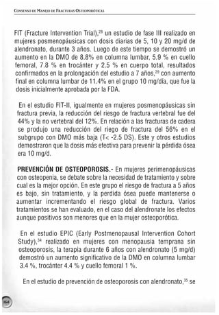 CONSENSO DE MANEJO DE FRACTURAS OSTEOPORÓTICAS




      FIT (Fracture Intervention Trial),28 un estudio de fase III realizado en
      mujeres posmenopáusicas con dosis diarias de 5, 10 y 20 mg/d de
      alendronato, durante 3 años. Luego de este tiempo se demostró un
      aumento en la DMO de 8.8% en columna lumbar, 5.9 % en cuello
      femoral, 7.8 % en trocánter y 2.5 % en cuerpo total, resultados
      confirmados en la prolongación del estudio a 7 años,29 con aumento
      final en columna lumbar de 11.4% en el grupo 10 mg/día, que fue la
       dosis inicialmente aprobada por la FDA.

        En el estudio FIT-II, igualmente en mujeres posmenopáusicas sin
       fractura previa, la reducción del riesgo de fractura vertebral fue del
       44% y la no vertebral del 12%. En relación a las fracturas de cadera
       se produjo una reducción del riego de fractura del 56% en el
       subgrupo con DMO más baja (T< -2.5 DS). Este y otros estudios
       demostraron que la dosis más efectiva para prevenir la pérdida ósea
       era 10 mg/d.

       PREVENCIÓN DE OSTEOPOROSIS.- En mujeres perimenopáusicas
       con osteopenia, se debate sobre la necesidad de tratamiento y sobre
       cual es la mejor opción. En este grupo el riesgo de fractura a 5 años
       es bajo, sin tratamiento, y la perdida ósea puede mantenerse o
       aumentar incrementando el riesgo global de fractura. Varios
       tratamientos se han evaluado, en el caso del alendronate los efectos
       aunque positivos son menores que en la mujer osteoporótica.

         En el estudio EPIC (Early Postmenopausal Intervention Cohort
        Study),34 realizado en mujeres con menopausia temprana sin
        osteoporosis, la terapia durante 6 años con alendronato (5 mg/d)
        demostró un aumento significativo de la DMO en columna lumbar
        3.4 %, trocánter 4.4 % y cuello femoral 1 %.

          En el estudio de prevención de osteoporosis con alendronato,35 se

164
 