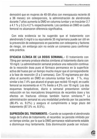 TRATAMIENTO DE LA OSTEOPOROSIS




demostró que en mujeres de 40-59 años con menopausia reciente (6
a 36 meses) sin osteoporosis, la administración de alendronato
durante 7 años aumenta la DMO en columna lumbar y en trocánter 2.7
a 4.1 % y 3.3 a 4.2 % respectivamente. Los cambios en DMO en cuello
femoral no alcanzaron diferencia significativa.

  Con esta evidencia se ha sugerido que el tratamiento con
alendronato 5 mg/d o su equivalente 35 mg/semana puede ser útil en
la prevención de osteoporosis en pacientes con osteopenia y factores
de riesgo, sin embargo aún no existe un consenso para confirmar
esta práctica.

EFICACIA CLÍNICA DE LA DOSIS SEMANAL.- El tratamiento con
70mg por semana produce efectos similares al tratamiento diario con
10 mg/d. La administración semanal produce una reducción continua
de la resorción ósea pues el fármaco permanece en la superficie
activa del hueso por un tiempo mucho mayor que el correspondiente
a la fase de resorción (2 a 3 semanas). Con 70 mg/semana por dos
años el aumento en DMO en columna lumbar fue de 7 %, muy
similar a los 7.4% que alcanzó el grupo que recibió 10 mg/d, en cuello
femoral se incrementa en 4.1% frente a 4.3% con 10 mg/d. Los dos
esquemas terapéuticos, diario o semanal presentaron similar
reducción en los marcadores bioquímicos de recambio óseo y los
efectos en fracturas clínicas también fueron similares.36 La
administración semanal es una modalidad preferida por los pacientes
(86.4% vs. 9.2%) y asegura el cumplimiento a largo plazo del
tratamiento (87.5% vs. 8.5%).

SUPRESIÓN DEL TRATAMIENTO.- Cuando se suspende el alendronato
luego de 5 años de tratamiento, el recambio: se persiste inhibido por
un tiempo similar, por lo que la DMO permanece relativamente estable
o disminuye muy lentamente. Esta disminución puede ser incluso

                                                                                165
 