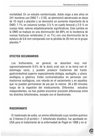 TRATAMIENTO DE LA OSTEOPOROSIS




mortalidad. En un estudio ramdomizado, doble ciego a dos años en
241 hombres con DMO T < 2 DS, se administró alendronato en dosis
de 10 mg/d o placebo y se demostró un aumento importante de la
DMO: 7.1% en columna lumbar, 2.5 % en cuello femoral y 2.0 % en
cuerpo total, valores estadísticamente significativos. Este cambio en
la DMO se traduce en una disminución del 89% en la incidencia de
nuevas fracturas vertebrales (1 vs 7%) con una disminución de la
estatura de 0.6 mm comparado con la pérdida de 20 mm en el grupo
placebo.38



EFECTOS SECUNDARIOS

  Los biofosnatos, en general, se absorben muy mal
(aproximadamente 0.5% de la dosis oral) aún si se toma con el
estomago vacío, y pueden producir trastornos del tracto
gastrointestinal superior especialmente disfagia, esofagitis, y ulcera
esofágica o gástrica. Están contraindicados en personas con
trastornos esofágicos, con retardo en el vaciamiento y en aquellos
que no pueden permanecer de pie por lo menos 30 a 60 minutos
luego de la ingestión del medicamento. Diferentes estudios
independientes, no han podido encontrar precisión diferencias entre
los distintos bifosfonatos, excepto con el ibandronato.



RISEDRONATO

 El risedronato de sodio, un amino-bifosfonato cuyo nombre químico
es 2-hidroxi-2-(3-piridil)-l .1 bifosfonato disódico, fue aprobado en
USA para el tratamiento de la enfermedad de Paget en 1998 y en el

                                                                                 167
 