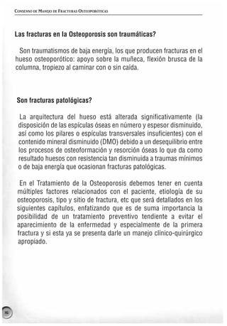 CONSENSO DE MANEJO DE FRACTURAS OSTEOPORÓTICAS




     Las fracturas en la Osteoporosis son traumáticas?

      Son traumatismos de baja energía, los que producen fracturas en el
     hueso osteoporótico: apoyo sobre la muñeca, flexión brusca de la
     columna, tropiezo al caminar con o sin caída.



      Son fracturas patológicas?

       La arquitectura del hueso está alterada significativamente (la
      disposición de las espículas óseas en número y espesor disminuido,
      así como los pilares o espículas transversales insuficientes) con el
      contenido mineral disminuido (DMO) debido a un desequilibrio entre
      los procesos de osteoformación y resorción óseas lo que da como
      resultado huesos con resistencia tan disminuida a traumas mínimos
      o de baja energía que ocasionan fracturas patológicas.

       En el Tratamiento de la Osteoporosis debemos tener en cuenta
      múltiples factores relacionados con el paciente, etiología de su
      osteoporosis, tipo y sitio de fractura, etc que será detallados en los
      siguientes capítulos, enfatizando que es de suma importancia la
      posibilidad de un tratamiento preventivo tendiente a evitar el
      aparecimiento de la enfermedad y especialmente de la primera
      fractura y si esta ya se presenta darle un manejo clínico-quirúrgico
      apropiado.




16
 