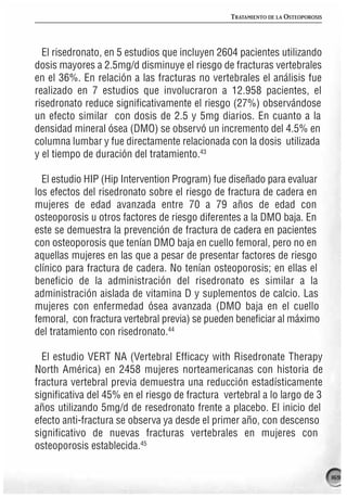 TRATAMIENTO DE LA OSTEOPOROSIS




  El risedronato, en 5 estudios que incluyen 2604 pacientes utilizando
dosis mayores a 2.5mg/d disminuye el riesgo de fracturas vertebrales
en el 36%. En relación a las fracturas no vertebrales el análisis fue
realizado en 7 estudios que involucraron a 12.958 pacientes, el
risedronato reduce significativamente el riesgo (27%) observándose
un efecto similar con dosis de 2.5 y 5mg diarios. En cuanto a la
densidad mineral ósea (DMO) se observó un incremento del 4.5% en
columna lumbar y fue directamente relacionada con la dosis utilizada
y el tiempo de duración del tratamiento.43

  El estudio HIP (Hip Intervention Program) fue diseñado para evaluar
los efectos del risedronato sobre el riesgo de fractura de cadera en
mujeres de edad avanzada entre 70 a 79 años de edad con
osteoporosis u otros factores de riesgo diferentes a la DMO baja. En
este se demuestra la prevención de fractura de cadera en pacientes
con osteoporosis que tenían DMO baja en cuello femoral, pero no en
aquellas mujeres en las que a pesar de presentar factores de riesgo
clínico para fractura de cadera. No tenían osteoporosis; en ellas el
beneficio de la administración del risedronato es similar a la
administración aislada de vitamina D y suplementos de calcio. Las
mujeres con enfermedad ósea avanzada (DMO baja en el cuello
femoral, con fractura vertebral previa) se pueden beneficiar al máximo
del tratamiento con risedronato.44

  El estudio VERT NA (Vertebral Efficacy with Risedronate Therapy
North América) en 2458 mujeres norteamericanas con historia de
fractura vertebral previa demuestra una reducción estadísticamente
significativa del 45% en el riesgo de fractura vertebral a lo largo de 3
años utilizando 5mg/d de resedronato frente a placebo. El inicio del
efecto anti-fractura se observa ya desde el primer año, con descenso
significativo de nuevas fracturas vertebrales en mujeres con
osteoporosis establecida.45

                                                                                 169
 