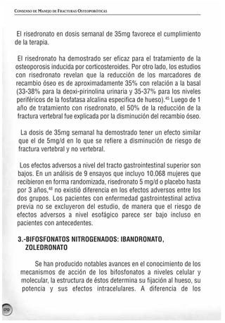 CONSENSO DE MANEJO DE FRACTURAS OSTEOPORÓTICAS




       El risedronato en dosis semanal de 35mg favorece el cumplimiento
      de la terapia.

       El risedronato ha demostrado ser eficaz para el tratamiento de la
      osteoporosis inducida por corticosteroides. Por otro lado, los estudios
      con risedronato revelan que la reducción de los marcadores de
      recambio óseo es de aproximadamente 35% con relación a la basal
      (33-38% para la deoxi-pirinolina urinaria y 35-37% para los niveles
      periféricos de la fosfatasa alcalina especifica de hueso).45 Luego de 1
      año de tratamiento con risedronato, el 50% de la reducción de la
       fractura vertebral fue explicada por la disminución del recambio óseo.

        La dosis de 35mg semanal ha demostrado tener un efecto similar
       que el de 5mg/d en lo que se refiere a disminución de riesgo de
       fractura vertebral y no vertebral.

        Los efectos adversos a nivel del tracto gastrointestinal superior son
       bajos. En un análisis de 9 ensayos que incluyo 10.068 mujeres que
       recibieron en forma randomizada, risedronato 5 mg/d o placebo hasta
       por 3 años,48 no existió diferencia en los efectos adversos entre los
       dos grupos. Los pacientes con enfermedad gastrointestinal activa
       previa no se excluyeron del estudio, de manera que el riesgo de
       efectos adversos a nivel esofágico parece ser bajo incluso en
       pacientes con antecedentes.

       3.-BIFOSFONATOS NITROGENADOS: IBANDRONATO,
          ZOLEDRONATO

            Se han producido notables avances en el conocimiento de los
        mecanismos de acción de los bifosfonatos a niveles celular y
        molecular, la estructura de éstos determina su fijación al hueso, su
        potencia y sus efectos intracelulares. A diferencia de los

170
 