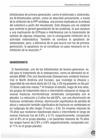 TRATAMIENTO DE LA OSTEOPOROSIS




bifosfonatos de primera generación, como el etidronato y clodronato,
los N-bifosfonatos actúan, como se describió previamente, a través
de la inhibición de la FPP-sintetasa, una enzima implicada en la síntesis
del colesterol a partir del mevalonato. Esto bloquea una vía colateral
que controla la geranil-geranilación de las proteínas, lo que conduce
a una inactivación de GTPasas e interferencia con la transmisión de
señales de algunas citoquinas, con la consiguiente inhibición de la
actividad osteoclástica. También se conduce la apoptosis de
osteoclastos, pero, a diferencia de lo que ocurre con los de primera
generación, la apoptosis no se constituye un paso necesario en la
inhibición de la resorción.49



IBANDRONATO

  El ibandronato, uno de los bifosfonatos de tercera generaron, es
útil para el tratamiento de la osteoporosis, como se demostró en el
estudio BONE (The oral Ibandronate Osteoporosis vertebral fracture
trial in North América and Europe), que investigó la eficacia y
seguridad de una dosis diaria de 2.5 mg, o 20 mg pasando un día por
12 dosis cada tres meses.50 Al finalizar el estudio, luego de tres años,
los grupos de tratamiento diario e intermitente redujeron el riesgo de
nuevas fracturas morfométricas vertebrales comparados con el
placebo. La reducción a 3 años fue del 62%, con una disminución de
fracturas vertebrales clínicas, disminución significativa de pérdida de
altura y reducción también significativa de fracturas no vertebrales en
un subgrupo de alto riesgo (T-score < 3.0). En mujeres mayores de
70 años que recibieron ibandronato diario o intermitente el rango de
nuevas fracturas fue de 5.6% y 5.1% respectivamente, comparado
con el 8% en el grupo placebo, y en pacientes menores de 70 años
los rangos fueron de 3.9% y 4.8% respectivamente, comparado con
el 11% en el grupo placebo.

                                                                                  171
 