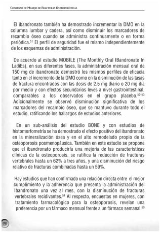 CONSENSO DE MANEJO DE FRACTURAS OSTEOPORÓTICAS




       El ibandronato también ha demostrado incrementar la DMO en la
      columna lumbar y cadera, así como disminuir los marcadores de
      recambio óseo cuando se administra continuamente o en forma
      periódica.51 El perfil de seguridad fue el mismo independientemente
      de los esquemas de administración.

       De acuerdo al estudio MOBILE (The Monthly Oral IBandronate In
      LadiEs), en sus diferentes fases, la administración mensual oral de
      150 mg de ibandronato demostró los mismos perfiles de eficacia
      tanto en el incremento de la DMO como en la disminución de las tasas
      de fractura encontrados con las dosis de 2.5 mg diario o 20 mg día
       por medio y con efectos secundarios leves a nivel gastrointestinal,
       comparables a los observados en el grupo placebo.52-53
       Adicionalmente se observó disminución significativa de los
       marcadores del recambio óseo, que se mantuvo durante todo el
       estudio, ratificando los hallazgos de estudios anteriores.

          En un sub-análisis del estudio BONE y con estudios de
       histomorfometría se ha demostrado el efecto positivo del ibandronato
       en la mineralización ósea y en el alto remodelado propio de la
       osteoporosis posmenopáusica. También en este estudio se propone
       que el ibandronato produciría una mejoría de las características
       clínicas de la osteoporosis, se ratifica la reducción de fracturas
       vertebrales hasta un 62% a tres años, y una disminución del riesgo
       relativo de fracturas combinadas hasta un 59%.

        Hay estudios que han confirmado una relación directa entre el mejor
        cumplimiento y la adherencia que presenta la administración del
        Ibandronato una vez al mes, con la disminución de fracturas
        vertebrales recidivantes.54 Al respecto, encuestas en mujeres, con
         tratamiento farmacológico para la osteoporosis, revelan una
         preferencia por un fármaco mensual frente a un fármaco semanal.50

172
 