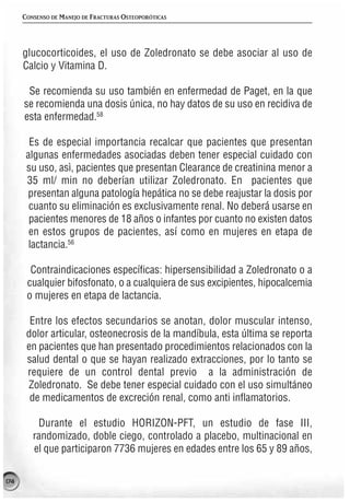 CONSENSO DE MANEJO DE FRACTURAS OSTEOPORÓTICAS




      glucocorticoides, el uso de Zoledronato se debe asociar al uso de
      Calcio y Vitamina D.

       Se recomienda su uso también en enfermedad de Paget, en la que
      se recomienda una dosis única, no hay datos de su uso en recidiva de
      esta enfermedad.58

        Es de especial importancia recalcar que pacientes que presentan
       algunas enfermedades asociadas deben tener especial cuidado con
       su uso, asì, pacientes que presentan Clearance de creatinina menor a
       35 ml/ min no deberían utilizar Zoledronato. En pacientes que
       presentan alguna patología hepática no se debe reajustar la dosis por
        cuanto su eliminación es exclusivamente renal. No deberá usarse en
        pacientes menores de 18 años o infantes por cuanto no existen datos
        en estos grupos de pacientes, así como en mujeres en etapa de
        lactancia.56

        Contraindicaciones específicas: hipersensibilidad a Zoledronato o a
       cualquier bifosfonato, o a cualquiera de sus excipientes, hipocalcemia
       o mujeres en etapa de lactancia.

        Entre los efectos secundarios se anotan, dolor muscular intenso,
       dolor articular, osteonecrosis de la mandíbula, esta última se reporta
       en pacientes que han presentado procedimientos relacionados con la
       salud dental o que se hayan realizado extracciones, por lo tanto se
       requiere de un control dental previo a la administración de
       Zoledronato. Se debe tener especial cuidado con el uso simultáneo
        de medicamentos de excreción renal, como anti inflamatorios.

          Durante el estudio HORIZON-PFT, un estudio de fase III,
         randomizado, doble ciego, controlado a placebo, multinacional en
         el que participaron 7736 mujeres en edades entre los 65 y 89 años,

174
 