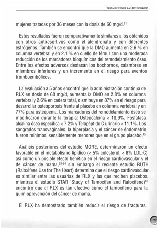 TRATAMIENTO DE LA OSTEOPOROSIS




mujeres tratadas por 36 meses con la dosis de 60 mg/d.61

  Estos resultados fueron comparativamente similares a los obtenidos
con otros antiresortivos como el alendronato y con diferentes
estrógenos. También se encontró que la DMO aumenta en 2.6 % en
columna vertebral y en 2.1 % en cuello de fémur con una moderada
reducción de los marcadores bioquímicos del remodelamiento óseo.
Entre los efectos adversos destacan los bochornos, calambres en
miembros inferiores y un incremento en el riesgo para eventos
tromboembólicos.

  La evaluación a 5 años encontró que la administración continua de
RLX en dosis de 60 mg/d, aumenta la DMO en 2.8% en columna
vertebral y 2.6% en cadera total, disminuye en 87% en el riesgo para
desarrollar osteoporosis frente al placebo en columna vertebral y en
77% para osteopenia. Los marcadores del remodelamiento óseo se
modificaron durante la terapia: Osteocalcina < 10.9%, Fosfatasa
alcalina ósea especifica < 7.2% y Telopéptido C urinario < 11.1%. Los
sangrados transvaginales, la hiperplasia y el cáncer de éndometrio
fueron mínimos, sensiblemente menores que en el grupo placebo.45

  Análisis posteriores del estudio MORE, determinaron un efecto
favorable en el metabolismo lipídico (< 5% colesterol, < 8% LDL-C)
así como un posible efecto benéfico en el riesgo cardiovascular y el
de cáncer de mama,63-64 sin embargo el reciente estudio RUTH
(Raloxifene Use for The Heart) determina que el riesgo cardiovascular
es similar entre las usuarias de RLX y las que reciben placebos,
mientras el estudio STAR ‘Study of Tamoxifen and Raloxifene)66
encontró que el RLX es tan efectivo como el tamoxifeno para la
quimioprevención del cáncer de mama.

 El RLX ha demostrado también reducir el riesgo de fracturas

                                                                                177
 