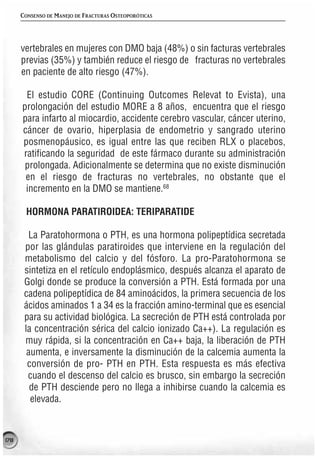 CONSENSO DE MANEJO DE FRACTURAS OSTEOPORÓTICAS




      vertebrales en mujeres con DMO baja (48%) o sin facturas vertebrales
      previas (35%) y también reduce el riesgo de fracturas no vertebrales
      en paciente de alto riesgo (47%).

       El estudio CORE (Continuing Outcomes Relevat to Evista), una
      prolongación del estudio MORE a 8 años, encuentra que el riesgo
      para infarto al miocardio, accidente cerebro vascular, cáncer uterino,
      cáncer de ovario, hiperplasia de endometrio y sangrado uterino
      posmenopáusico, es igual entre las que reciben RLX o placebos,
      ratificando la seguridad de este fármaco durante su administración
       prolongada. Adicionalmente se determina que no existe disminución
       en el riesgo de fracturas no vertebrales, no obstante que el
       incremento en la DMO se mantiene.68

       HORMONA PARATIROIDEA: TERIPARATIDE

        La Paratohormona o PTH, es una hormona polipeptídica secretada
       por las glándulas paratiroides que interviene en la regulación del
       metabolismo del calcio y del fósforo. La pro-Paratohormona se
       sintetiza en el retículo endoplásmico, después alcanza el aparato de
       Golgi donde se produce la conversión a PTH. Está formada por una
       cadena polipeptídica de 84 aminoácidos, la primera secuencia de los
       ácidos aminados 1 a 34 es la fracción amino-terminal que es esencial
       para su actividad biológica. La secreción de PTH está controlada por
       la concentración sérica del calcio ionizado Ca++). La regulación es
       muy rápida, si la concentración en Ca++ baja, la liberación de PTH
        aumenta, e inversamente la disminución de la calcemia aumenta la
        conversión de pro- PTH en PTH. Esta respuesta es más efectiva
        cuando el descenso del calcio es brusco, sin embargo la secreción
         de PTH desciende pero no llega a inhibirse cuando la calcemia es
         elevada.



178
 