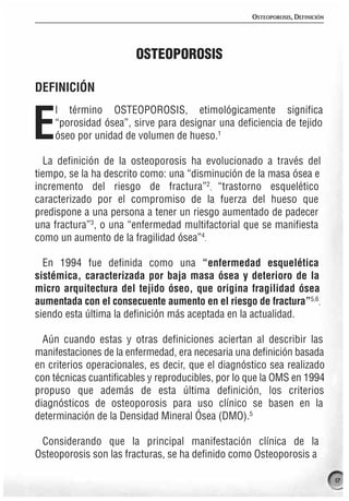 OSTEOPOROSIS, DEFINICIÓN




                        OSTEOPOROSIS

DEFINICIÓN
    l término OSTEOPOROSIS, etimológicamente significa

E   “porosidad ósea”, sirve para designar una deficiencia de tejido
    óseo por unidad de volumen de hueso.1

  La definición de la osteoporosis ha evolucionado a través del
tiempo, se la ha descrito como: una “disminución de la masa ósea e
incremento del riesgo de fractura”2, “trastorno esquelético
caracterizado por el compromiso de la fuerza del hueso que
predispone a una persona a tener un riesgo aumentado de padecer
una fractura”3, o una “enfermedad multifactorial que se manifiesta
como un aumento de la fragilidad ósea”4.

  En 1994 fue definida como una “enfermedad esquelética
sistémica, caracterizada por baja masa ósea y deterioro de la
micro arquitectura del tejido óseo, que origina fragilidad ósea
aumentada con el consecuente aumento en el riesgo de fractura”5,6,
siendo esta última la definición más aceptada en la actualidad.

  Aún cuando estas y otras definiciones aciertan al describir las
manifestaciones de la enfermedad, era necesaria una definición basada
en criterios operacionales, es decir, que el diagnóstico sea realizado
con técnicas cuantificables y reproducibles, por lo que la OMS en 1994
propuso que además de esta última definición, los criterios
diagnósticos de osteoporosis para uso clínico se basen en la
determinación de la Densidad Mineral Ósea (DMO).5

 Considerando que la principal manifestación clínica de la
Osteoporosis son las fracturas, se ha definido como Osteoporosis a

                                                                               17
 