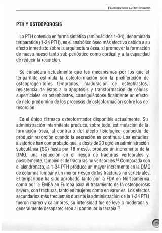 TRATAMIENTO DE LA OSTEOPOROSIS




PTH Y OSTEOPOROSIS

  La PTH obtenida en forma sintética (aminoácidos 1-34), denominada
teriparatide (1-34 PTH), es el anabólico óseo más efectivo debido a su
efecto inmediato sobre la arquitectura ósea, al promover la formación
de nuevo hueso tanto sub-perióstico como cortical y a la capacidad
de reducir la resorción.

  Se considera actualmente que los mecanismos por los que el
teriparitide estimula la osteoformación son la proliferación de
osteoprogenitores tempranos, maduración de osteoblastos,
resistencia de éstos a la apoptosis y transformación de células
superficiales en osteoblastos, consiguiéndose finalmente un efecto
de neto predomino de los procesos de osteoformación sobre los de
resorción.

  Es el único fármaco osteoformador disponible actualmente. Su
administración intermitente produce, sobre todo, estimulación de la
formación ósea, al contrario del efecto fisiológico conocido de
producir resorción cuando la secreción es continua. Los estudios
aleatorios han comprobado que, a dosis de 20 ug/d en administración
subcutánea (SC) hasta por 18 meses, produce un incremento de la
DMO, una reducción en el riesgo de fracturas vertebrales y,
posiblemente, también el de fracturas no vertebrales.53 Comparada con
el alendronato, la 1-34 PTH produce un mayor incremento en la DMO
de columna lumbar y un menor riesgo de las fracturas no vertebrales.
El teriparitide ha sido aprobado tanto por la FDA en Norteamérica,
como por la EMEA en Europa para el tratamiento de la osteoporosis
severa, con fracturas, tanto en mujeres como en varones. Los efectos
secundarios más frecuentes durante la administración de la 1-34 PTH
fueron mareo y calambres, su intensidad fue de leve a moderada y
generalmente desaparecieron al continuar la terapia.73

                                                                                179
 