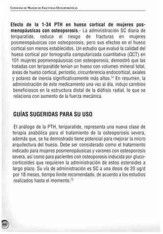 CONSENSO DE MANEJO DE FRACTURAS OSTEOPORÓTICAS




      Efecto de la 1-34 PTH en hueso cortical de mujeres pos-
      menopáusicas con osteoporosis.- La administración SC diaria de
      teriparatide, reduce el riesgo de fracturas en mujeres
      posmenopáusicas con osteoporosis, pero sus efectos en el hueso
      cortical son menos establecidos. Un estudio que evaluó la calidad del
      hueso cortical por tomografía computarizada cuantitativa (QCT) en
       101 mujeres posmenopáusicas con osteoporosis, demostró que las
       tratadas con teriparatide tenían un hueso con volumen mineral total,
       áreas de hueso cortical, periostio, circunferencia endocortical, axiales
       y polares de inercia significativamente más altos.74 En resumen, la
        administración de este medicamento una vez al día, indujo cambios
        beneficiosos en la estructura distal de la diáfisis radial, lo que se
        relaciona con aumento de la fuerza mecánica.


       GUÍAS SUGERIDAS PARA SU USO

        El análogo de la PTH, teriparatide, representa una nueva clase de
       terapia anabólica para el tratamiento de la osteoporosis severa,
       además que, se ha demostrado tiene potencial para mejorar la micro
       arquitectura del hueso. Debe ser considerado como el tratamiento
       indicado para mujeres posmenopáusicas y varones con osteoporosis
       severa, así como para pacientes con osteoporosis inducida por gluco-
       corticoides que requieren la administración de estos esteroides a
       largo plazo. Su vía de administración es SC a una dosis de 20 ug/d
        por 18 meses, tiempo límite recomendado, de acuerdo a los estudios
        realizados hasta el momento.75




180
 