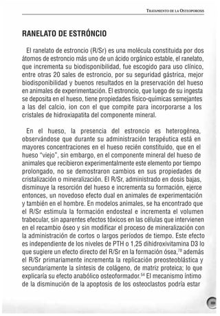 TRATAMIENTO DE LA OSTEOPOROSIS




RANELATO DE ESTRÓNCIO

  El ranelato de estroncio (R/Sr) es una molécula constituida por dos
átomos de estroncio más uno de un ácido orgánico estable, el ranelato,
que incrementa su biodisponibilidad, fue escogido para uso clínico,
entre otras 20 sales de estroncio, por su seguridad gástrica, mejor
biodisponibilidad y buenos resultados en la preservación del hueso
en animales de experimentación. El estroncio, que luego de su ingesta
se deposita en el hueso, tiene propiedades físico-químicas semejantes
a las del calcio, ion con el que compite para incorporarse a los
cristales de hidroxiapatita del componente mineral.

  En el hueso, la presencia del estroncio es heterogénea,
observándose que durante su administración terapéutica está en
mayores concentraciones en el hueso recién constituido, que en el
hueso “viejo”, sin embargo, en el componente mineral del hueso de
animales que recibieron experimentalmente este elemento por tiempo
prolongado, no se demostraron cambios en sus propiedades de
cristalización o mineralización. El R/Sr, administrado en dosis bajas,
disminuye la resorción del hueso e incrementa su formación, ejerce
entonces, un novedoso efecto dual en animales de experimentación
y también en el hombre. En modelos animales, se ha encontrado que
el R/Sr estimula la formación endosteal e incrementa el volumen
trabecular, sin aparentes efectos tóxicos en las células que intervienen
en el recambio óseo y sin modificar el proceso de mineralización con
la administración de cortos o largos períodos de tiempo. Este efecto
es independiente de los niveles de PTH o 1,25 dihidroxivitamina D3 lo
que sugiere un efecto directo del R/Sr en la formación ósea,78 además
el R/Sr primariamente incrementa la replicación preosteoblástica y
secundariamente la síntesis de colágeno, de matriz proteica; lo que
explicaría su efecto anabólico osteoformador.54 El mecanismo íntimo
de la disminución de la apoptosis de los osteoclastos podría estar

                                                                                 181
 