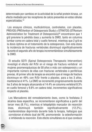 CONSENSO DE MANEJO DE FRACTURAS OSTEOPORÓTICAS




      determinado por cambios en la actividad de la señal protein kinasa, un
      efecto mediado por los receptores de calcio presentes en estas células
      especializadas.54

        Los ensayos clínicos, multicéntricos, controlados, con placebo,
      PREVOS (PREVention of Osteoporosis Study) y STRATOS (STRonium
      Administration for Treatment of Osteoporosis)82 encontraron que 1
      g/d previene la pérdida ósea y aumenta la DMO, tanto en columna
      lumbar como en cadera total y cuello femoral, mientras que 2 g/d es
      la dosis óptima en el tratamiento de la osteoporosis. Con esta dosis
       la incidencia de fracturas vertebrales disminuyó significativamente
       durante el segundo año de terapia incrementándose simultáneamente
        la DMO.

         El estudio SOTI (Spinal Osteoporosis Therapeutic Intervention)
        investigó el efecto del R/Sr en el riesgo de fractura vertebral en
        mujeres posmenopáusicas de 50 años o más con osteoporosis y un
        importante número de ellas con fracturas vertebrales o periféricas
       previas. Al primer año de terapia se encontró que el riesgo de fractura
       disminuye en 49% con R/Sr frente a placebo, para a los 3 años,
       mantenerse el 41%. La DMO se incrementó progresivamente durante
       los 3 años de terapia alcanzando el 14.4% en columna vertebral 8.3%
       en cuello femoral y 9.8% en cadera total, incrementos significativos
       respecto al placebo.

         Los Marcadores del remodelamiento óseo, como la fosfatasa 2
        alcalina ósea especifica, se incrementaron significativa a partir del
        tercer mes (8.1%), mientras el telopéptido marcador de resorción
        ósea,     disminuyó      también      significativamente    (12.2%),
         manteniéndose deprimido durante toda la terapia, hallazgos que
         corroboran el efecto dual del RE, promoviendo la osteoformación
         e inhibiendo la resorción. Este efecto simultáneo es el que conduce

182
 