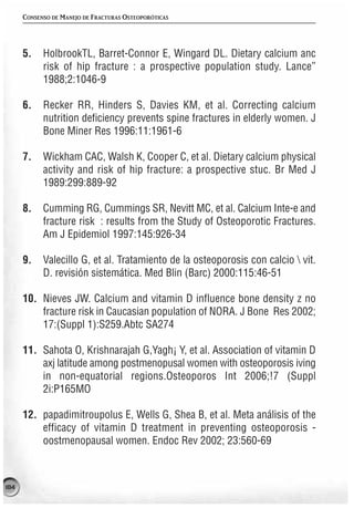 CONSENSO DE MANEJO DE FRACTURAS OSTEOPORÓTICAS




      5.    HolbrookTL, Barret-Connor E, Wingard DL. Dietary calcium anc
            risk of hip fracture : a prospective population study. Lance”
            1988;2:1046-9

      6.    Recker RR, Hinders S, Davies KM, et al. Correcting calcium
            nutrition deficiency prevents spine fractures in elderly women. J
            Bone Miner Res 1996:11:1961-6

      7.    Wickham CAC, Walsh K, Cooper C, et al. Dietary calcium physical
            activity and risk of hip fracture: a prospective stuc. Br Med J
            1989:299:889-92

      8.    Cumming RG, Cummings SR, Nevitt MC, et al. Calcium Inte-e and
            fracture risk : results from the Study of Osteoporotic Fractures.
            Am J Epidemiol 1997:145:926-34

      9.    Valecillo G, et al. Tratamiento de la osteoporosis con calcio  vit.
            D. revisión sistemática. Med Blin (Barc) 2000:115:46-51

      10. Nieves JW. Calcium and vitamin D influence bone density z no
          fracture risk in Caucasian population of NORA. J Bone Res 2002;
          17:(Suppl 1):S259.Abtc SA274

      11. Sahota O, Krishnarajah G,Yagh¡ Y, et al. Association of vitamin D
          axj latitude among postmenopusal women with osteoporosis iving
          in non-equatorial regions.Osteoporos Int 2006;!7 (Suppl
          2i:P165MO

      12. papadimitroupolus E, Wells G, Shea B, et al. Meta análisis of the
          efficacy of vitamin D treatment in preventing osteoporosis -
          oostmenopausal women. Endoc Rev 2002; 23:560-69



184
 