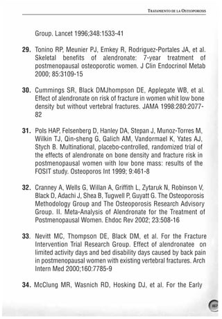 TRATAMIENTO DE LA OSTEOPOROSIS




    Group. Lancet 1996;348:1533-41

29. Tonino RP, Meunier PJ, Emkey R, Rodriguez-Portales JA, et al.
    Skeletal benefits of alendronate: 7-year treatment of
    postmenopausal osteoporotic women. J Clin Endocrinol Metab
    2000; 85:3109-15

30. Cummings SR, Black DMJhompson DE, Applegate WB, et al.
    Effect of alendronate on risk of fracture in women whit low bone
    density but without vertebral fractures. JAMA 1998:280:2077-
    82

31. Pols HAP, Felsenberg D, Hanley DA, Stepan J, Munoz-Torres M,
    Wilkin TJ, Qin-sheng G, Galich AM, Vandormael K, Yates AJ,
    Stych B. Multinational, placebo-controlled, randomized trial of
    the effects of alendronate on bone density and fracture risk in
    postmenopausal women with low bone mass: results of the
    FOSIT study. Osteoporos Int 1999; 9:461-8

32. Cranney A, Wells G, Willan A, Griffith L, Zytaruk N, Robinson V,
    Black D, Adachi J, Shea B, Tugwell P, Guyatt G. The Osteoporosis
    Methodology Group and The Osteoporosis Research Advisory
    Group. II. Meta-Analysis of Alendronate for the Treatment of
    Postmenopausal Women. Ehdoc Rev 2002; 23:508-16

33. Nevitt MC, Thompson DE, Black DM, et al. For the Fracture
    Intervention Trial Research Group. Effect of alendronatee on
    limited activity days and bed disability days caused by back pain
    in postmenopausal women with existing vertebral fractures. Arch
    Intern Med 2000;160:7785-9

34. McClung MR, Wasnich RD, Hosking DJ, et al. For the Early

                                                                               187
 