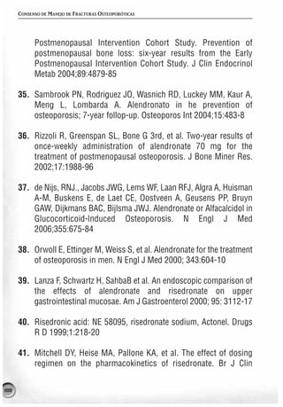 CONSENSO DE MANEJO DE FRACTURAS OSTEOPORÓTICAS




            Postmenopausal Intervention Cohort Study. Prevention of
            postmenopausal bone loss: six-year results from the Early
            Postmenopausal Intervention Cohort Study. J Clin Endocrinol
            Metab 2004;89:4879-85

      35. Sambrook PN, Rodriguez JO, Wasnich RD, Luckey MM, Kaur A,
          Meng L, Lombarda A. Alendronato in he prevention of
          osteoporosis; 7-year follop-up. Osteoporos Int 2004;15:483-8

      36. Rizzoli R, Greenspan SL, Bone G 3rd, et al. Two-year results of
          once-weekly administration of alendronate 70 mg for the
          treatment of postmenopausal osteoporosis. J Bone Miner Res.
          2002;17:1988-96

      37. de Nijs, RNJ., Jacobs JWG, Lems WF, Laan RFJ, Algra A, Huisman
          A-M, Buskens E, de Laet CE, Oostveen A, Geusens PP, Bruyn
          GAW, Dijkmans BAC, Bijlsma JWJ. Alendronate or Alfacalcidol in
          Glucocorticoid-lnduced Osteoporosis. N Engl J Med
          2006;355:675-84

      38. Orwoll E, Ettinger M, Weiss S, et al. Alendronate for the treatment
          of osteoporosis in men. N Engl J Med 2000; 343:604-10

      39. Lanza F, Schwartz H, SahbaB et al. An endoscopic comparison of
          the effects of alendronate and risedronate on upper
          gastrointestinal mucosae. Am J Gastroenterol 2000; 95: 3112-17

      40. Risedronic acid: NE 58095, risedronate sodium, Actonel. Drugs
          R D 1999;1:218-20

      41. Mitchell DY, Heise MA, Pallone KA, et al. The effect of dosing
          regimen on the pharmacokinetics of risedronate. Br J Clin

188
 