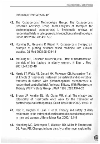 TRATAMIENTO DE LA OSTEOPOROSIS




     Pharmacol 1999;48:536-42

42. The Osteoporosis Methodology Group, The Osteoporosis
    Research Advisory Group. Meta-analyses of therapies for
    postmenopausal osteoporosis I. Systematic reviews of
    randomized trials in osteoporosis: introduction and methodology.
    Endoc Rev 2002; 23: 496-507

43. Hosking DJ, Geusens P, Rizzoli R. Osteoporosis therapy: an
    example of putting evidence-based medicine into clinical
    practice. QJ Med 2005;98:403-13

44. McClung MR, Geusen P, Miller PD, et al. Effect of risedronate on
    the risk of hip fracture in elderly women. N Engl J Med
    2001;344:333-40

45. Harris ST, Watts NB, Genant HK, McKeever CD, Hangartner T, et
    al. Effects of risedronate treatement on vertebral and no vertebral
    fractures in women with postmenopausal osteoporosis: a
    randomized controlled trial. Vertebral Efficacy With Risedronate
    Therapy (VERT) Study Group. JAMA 1999 ; 282:1344-52

46. Brown JP, Kendler DL, Mc Clung MR, et al. The eficacy and
    tolerability of risedronate once week for the treatment of
    postmenopausal osteoporosis. Calcif Tissue Int 2002;71:103-11

47. Reid D, Hughes R, Laan R, et al. Efficacy and safety of daily
    residronate in the tratment of corticosteroid induced osteoporosis
    in men and women. J Bone Miner Res 2000;15:1-9

48. Hochberg MC, Greenspan S, Wasnich RD, Miller P, Thompsom
    DE, Ross PD. Changes in bone density and turnover explain the

                                                                                  189
 