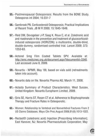 TRATAMIENTO DE LA OSTEOPOROSIS




55.- Postmenopausal Osteoporosis: Results from the BONE Study.
     Osteoporos int 2004; 15:231-7

56.- Sambrook PN. Corticosteroid Osteoporosis: Practical Implications
     of Recent Trials. JB M R 2000; 15:1645-1649.

57.- Reid DM, Devogelaer J-P, Saag K, Roux C, et al. Zoledronic acid
     and risedronate in the prevention and treatment of glucocorticoid-
     induced osteoporosis (HORIZON): a multicentre, double-blind,
     double-dummy, randomised controlled trial. Lancet 2009; 373:
     1253-63.

58.- Actonel 5mg Film Coated Tablets SPV. Available at:
     http://emc.medicines.org.uk/document.aspx?documentId=3340.
     Last accessed June 8, 2009.

59.- Novartis - NPMR, May ‘09, based on vials sold (retreatments
     taken into account).

60.- Novartis data on file. Novartis Pharma AG; March 11, 2008.

61.- Aclasta Summary of Product Characteristics. West Sussex,
     United Kingdom: Novartis Europharm Limited, 2009.

62.- Siris SE, Harris ST, Rosen CT et al. Adherence to Bisphosphonate
     Therapy and Fracture Rates in Osteoporotic.

63.- Women: Relationship to Vertebral and Nonvertebral Fractures From 2
     US Claims Databases. Mayo Clin Proc.August 2006;81(8):1013-1022.

64.- Reclast® (zoledronic acid) Injection [Prescribing Information].
     East Hanover, NJ: Novartis Pharmaceuticals Corporation; May


                                                                                 191
 