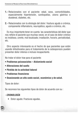 CONSENSO DE MANEJO DE FRACTURAS OSTEOPORÓTICAS




      1.- Relacionados con el paciente: edad, sexo, comorbilidades,
          especialmente hipertensión, cardiopatías, ulcera gástrica o
          duodenal, diabetes, etc.

      2.- Relacionados con la etiología del dolor: fractura aguda o crónica,
          componente inflamatorio, neuropático, agudo o crónico, etc.

        Es muy importante tener en cuenta las características del dolor que
      nos refiere el paciente que muchas veces; en el caso de dolor crónico
      es insidioso, urente, mal localizado; irradiación, horario, periodicidad,
      etc.

        Otro aspecto interesante es el hecho de que pacientes que están
      usando bifosfonatos para el tratamiento de la osteoporosis pueden
      presentar dolor intenso e incluso incapacitante.

      No tratar el dolor trae para el paciente:
      • Problemas psicosociales – Aislamiento social
      • Alteraciones del sueño
      • Pérdida de la actividad laboral
      • Problemas financieros
      • Ocasionando un alto costo social, económico y de salud.

      Tipos de dolor:

      Se reconoce los siguientes tipos de dolor de acuerdo con su :

      - CRONOLOGÍA
          • Dolor agudo: Fracturas agudas.


194
 