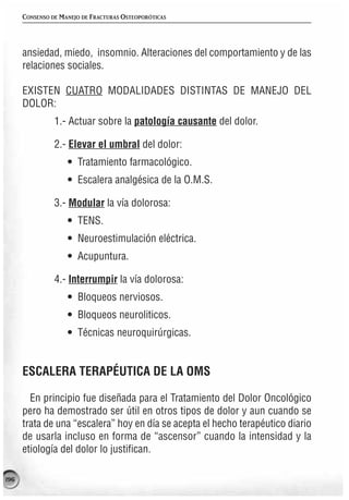 CONSENSO DE MANEJO DE FRACTURAS OSTEOPORÓTICAS




      ansiedad, miedo, insomnio. Alteraciones del comportamiento y de las
      relaciones sociales.

      EXISTEN CUATRO MODALIDADES DISTINTAS DE MANEJO DEL
      DOLOR:
                1.- Actuar sobre la patología causante del dolor.

                2.- Elevar el umbral del dolor:
                    • Tratamiento farmacológico.
                    • Escalera analgésica de la O.M.S.

                3.- Modular la vía dolorosa:
                    • TENS.
                    • Neuroestimulación eléctrica.
                    • Acupuntura.

                4.- Interrumpir la vía dolorosa:
                    • Bloqueos nerviosos.
                    • Bloqueos neuroliticos.
                    • Técnicas neuroquirúrgicas.


      ESCALERA TERAPÉUTICA DE LA OMS

        En principio fue diseñada para el Tratamiento del Dolor Oncológico
      pero ha demostrado ser útil en otros tipos de dolor y aun cuando se
      trata de una “escalera” hoy en día se acepta el hecho terapéutico diario
      de usarla incluso en forma de “ascensor” cuando la intensidad y la
      etiología del dolor lo justifican.

196
 