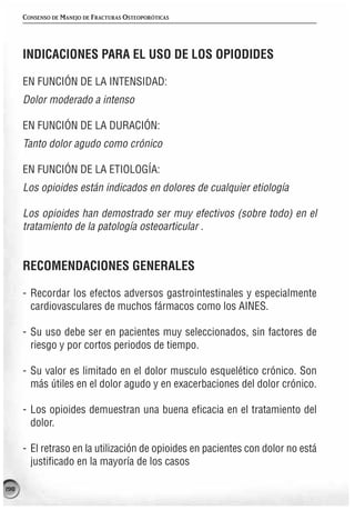 CONSENSO DE MANEJO DE FRACTURAS OSTEOPORÓTICAS




      INDICACIONES PARA EL USO DE LOS OPIODIDES

      EN FUNCIÓN DE LA INTENSIDAD:
      Dolor moderado a intenso

      EN FUNCIÓN DE LA DURACIÓN:
      Tanto dolor agudo como crónico

      EN FUNCIÓN DE LA ETIOLOGÍA:
      Los opioides están indicados en dolores de cualquier etiología

      Los opioides han demostrado ser muy efectivos (sobre todo) en el
      tratamiento de la patología osteoarticular .


      RECOMENDACIONES GENERALES

      - Recordar los efectos adversos gastrointestinales y especialmente
        cardiovasculares de muchos fármacos como los AINES.

      - Su uso debe ser en pacientes muy seleccionados, sin factores de
        riesgo y por cortos periodos de tiempo.

      - Su valor es limitado en el dolor musculo esquelético crónico. Son
        más útiles en el dolor agudo y en exacerbaciones del dolor crónico.

      - Los opioides demuestran una buena eficacia en el tratamiento del
        dolor.

      - El retraso en la utilización de opioides en pacientes con dolor no está
        justificado en la mayoría de los casos

198
 