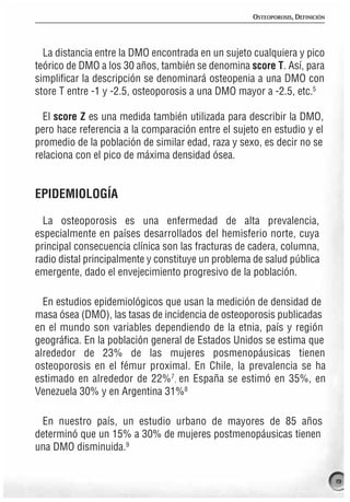 OSTEOPOROSIS, DEFINICIÓN




  La distancia entre la DMO encontrada en un sujeto cualquiera y pico
teórico de DMO a los 30 años, también se denomina score T. Así, para
simplificar la descripción se denominará osteopenia a una DMO con
store T entre -1 y -2.5, osteoporosis a una DMO mayor a -2.5, etc.5

  El score Z es una medida también utilizada para describir la DMO,
pero hace referencia a la comparación entre el sujeto en estudio y el
promedio de la población de similar edad, raza y sexo, es decir no se
relaciona con el pico de máxima densidad ósea.


EPIDEMIOLOGÍA

  La osteoporosis es una enfermedad de alta prevalencia,
especialmente en países desarrollados del hemisferio norte, cuya
principal consecuencia clínica son las fracturas de cadera, columna,
radio distal principalmente y constituye un problema de salud pública
emergente, dado el envejecimiento progresivo de la población.

  En estudios epidemiológicos que usan la medición de densidad de
masa ósea (DMO), las tasas de incidencia de osteoporosis publicadas
en el mundo son variables dependiendo de la etnia, país y región
geográfica. En la población general de Estados Unidos se estima que
alrededor de 23% de las mujeres posmenopáusicas tienen
osteoporosis en el fémur proximal. En Chile, la prevalencia se ha
estimado en alrededor de 22%7, en España se estimó en 35%, en
Venezuela 30% y en Argentina 31%8

 En nuestro país, un estudio urbano de mayores de 85 años
determinó que un 15% a 30% de mujeres postmenopáusicas tienen
una DMO disminuida.9


                                                                               19
 