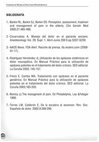 CONSENSO DE MANEJO DE FRACTURAS OSTEOPORÓTICAS




      BIBLIOGRAFÍA

      1.-Barkin RL, Barkin SJ, Barkin DS. Perception, assessment, treatmen
         and management of pain in the elderly. Clin Geriatr Med
         2005;21:465-490.

      2.-Covarrubias A, Manejo del dolor en el paciente anciano.
         Anestesiology Vol. 29. Supl. 1, Abril-Junio 200 6 pp S207-S209

      3.-AAOS News. FDA Alert. Recorte de prensa, lta.reuters.com (2008-
         01-17) .

      4.-Rodríguez Hernández JL.Utilización de los opiáceos sistémicos en
         dolor neuropático. En Manual Práctico para la utilización de
         opiáceos potentes en el tratamiento del dolor crónico. SED editorial.
         La Coruña 2003; 145-157.

      5.-Freire E, Camba MA. Tratamiento con opiáceos en el paciente
         geriátrico. En Manual Práctico para la utilización de opiáceos
         potentes en el tratamiento del dolor crónico. SED editorial. La
         Coruña 2003;183-203.

      6.-Bonica JJ.The managment of pain. Ed Philadelphia, Lea &Febiger
         1990.

      7.-Torres LM, Calderón E, De la escalera al ascensor. Rev. Soc.
         Española de dolor. 2002;9:289:290.




200
 
