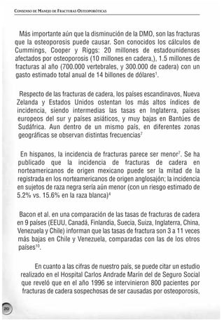 CONSENSO DE MANEJO DE FRACTURAS OSTEOPORÓTICAS




       Más importante aún que la disminución de la DMO, son las fracturas
     que la osteoporosis puede causar. Son conocidos los cálculos de
     Cummings, Cooper y Riggs: 20 millones de estadounidenses
     afectados por osteoporosis (10 millones en cadera,), 1.5 millones de
     fracturas al año (700.000 vertebrales, y 300.000 de cadera) con un
     gasto estimado total anual de 14 billones de dólares1.

       Respecto de las fracturas de cadera, los países escandinavos, Nueva
      Zelanda y Estados Unidos ostentan los más altos índices de
      incidencia, siendo intermedias las tasas en Inglaterra, países
      europeos del sur y países asiáticos, y muy bajas en Bantúes de
       Sudáfrica. Aun dentro de un mismo país, en diferentes zonas
       geográficas se observan distintas frecuencias7

       En hispanos, la incidencia de fracturas parece ser menor7. Se ha
      publicado que la incidencia de fracturas de cadera en
      norteamericanos de origen mexicano puede ser la mitad de la
      registrada en los norteamericanos de origen anglosajón; la incidencia
      en sujetos de raza negra sería aún menor (con un riesgo estimado de
      5.2% vs. 15.6% en la raza blanca)4

       Bacon et al. en una comparación de las tasas de fracturas de cadera
      en 9 países (EEUU, Canadá, Finlandia, Suecia, Suiza, Inglaterra, China,
      Venezuela y Chile) informan que las tasas de fractura son 3 a 11 veces
      más bajas en Chile y Venezuela, comparadas con las de los otros
      países10.

              En cuanto a las cifras de nuestro país, se puede citar un estudio
        realizado en el Hospital Carlos Andrade Marín del de Seguro Social
        que reveló que en el año 1996 se intervinieron 800 pacientes por
         fracturas de cadera sospechosas de ser causadas por osteoporosis,

20
 