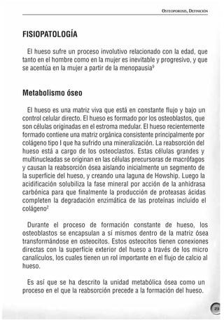 OSTEOPOROSIS, DEFINICIÓN




FISIOPATOLOGÍA

  El hueso sufre un proceso involutivo relacionado con la edad, que
tanto en el hombre como en la mujer es inevitable y progresivo, y que
se acentúa en la mujer a partir de la menopausia9


Metabolismo óseo

  El hueso es una matriz viva que está en constante flujo y bajo un
control celular directo. El hueso es formado por los osteoblastos, que
son células originadas en el estroma medular. El hueso recientemente
formado contiene una matriz orgánica consistente principalmente por
colágeno tipo I que ha sufrido una mineralización. La reabsorción del
hueso está a cargo de los osteoclastos. Estas células grandes y
multinucleadas se originan en las células precursoras de macrófagos
y causan la reabsorción ósea aislando inicialmente un segmento de
la superficie del hueso, y creando una laguna de Howship. Luego la
acidificación solubiliza la fase mineral por acción de la anhidrasa
carbónica para que finalmente la producción de proteasas ácidas
completen la degradación enzimática de las proteínas incluido el
colágeno2

  Durante el proceso de formación constante de hueso, los
osteoblastos se encapsulan a sí mismos dentro de la matriz ósea
transformándose en osteocitos. Estos osteocitos tienen conexiones
directas con la superficie exterior del hueso a través de los micro
canalículos, los cuales tienen un rol importante en el flujo de calcio al
hueso.

  Es así que se ha descrito la unidad metabólica ósea como un
proceso en el que la reabsorción precede a la formación del hueso.

                                                                                 23
 